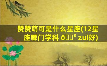 赞赞萌可是什么星座(12星座哪门学科 🐳 zui
好)